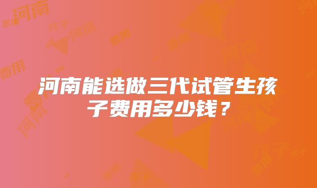 河南能选做三代试管生孩子费用多少钱？