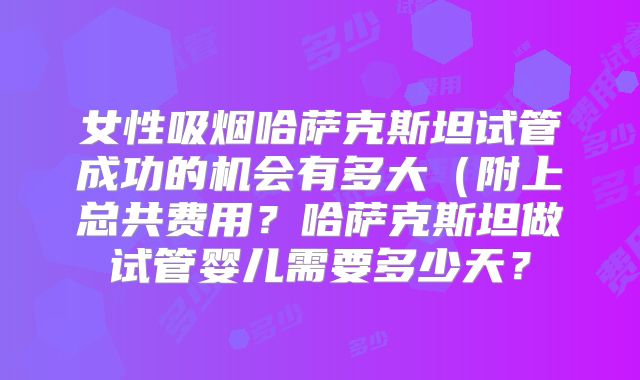 女性吸烟哈萨克斯坦试管成功的机会有多大(附上总共费用?哈萨克斯坦做试管婴儿需要多少天?