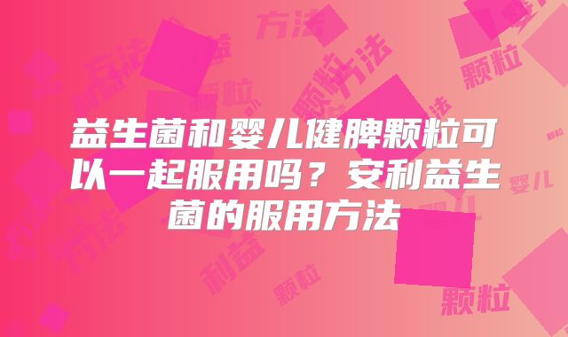 益生菌和婴儿健脾颗粒可以一起服用吗？安利益生菌的服用方法