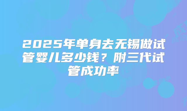 2025年单身去无锡做试管婴儿多少钱？附三代试管成功率