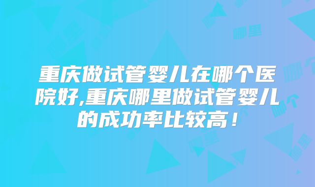 重庆做试管婴儿在哪个医院好,重庆哪里做试管婴儿的成功率比较高！