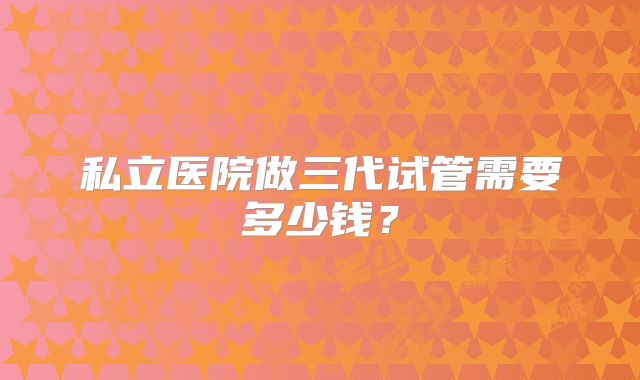 私立医院做三代试管需要多少钱？