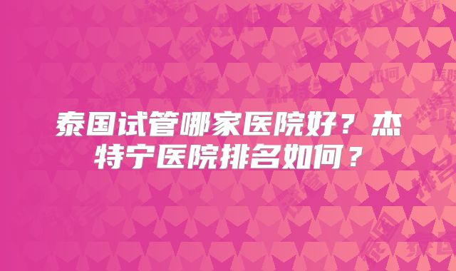 泰国试管哪家医院好？杰特宁医院排名如何？