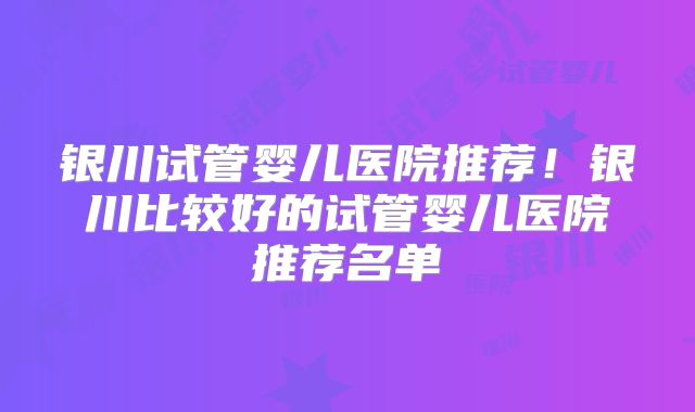 银川试管婴儿医院推荐！银川比较好的试管婴儿医院推荐名单