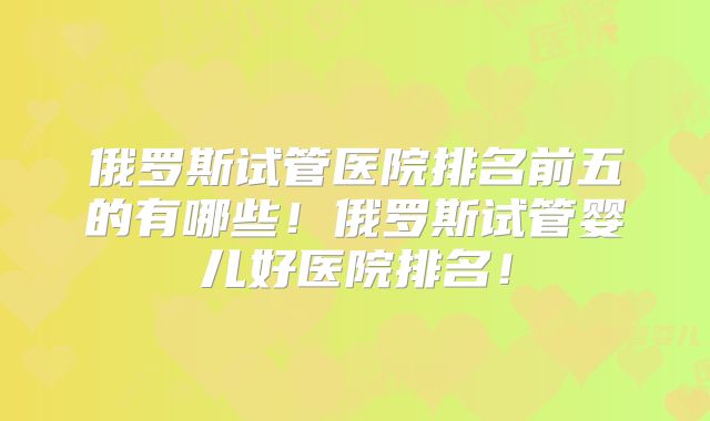 俄罗斯试管医院排名前五的有哪些！俄罗斯试管婴儿好医院排名！