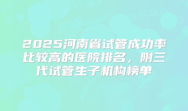 2025河南省试管成功率比较高的医院排名，附三代试管生子机构榜单