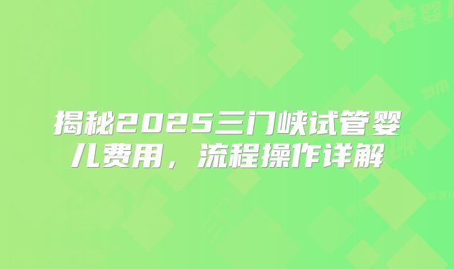 揭秘2025三门峡试管婴儿费用，流程操作详解