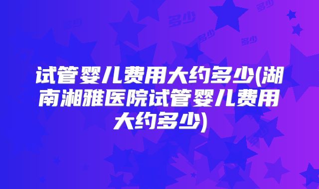 试管婴儿费用大约多少(湖南湘雅医院试管婴儿费用大约多少)