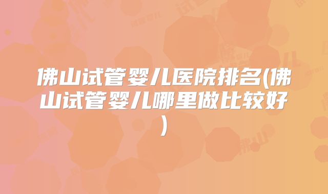 佛山试管婴儿医院排名(佛山试管婴儿哪里做比较好)