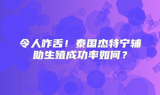令人咋舌!泰国杰特宁辅助生殖成功率如何?
