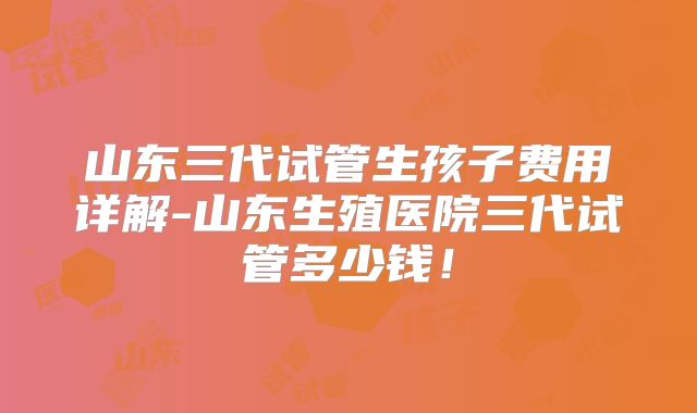 山东三代试管生孩子费用详解-山东生殖医院三代试管多少钱!