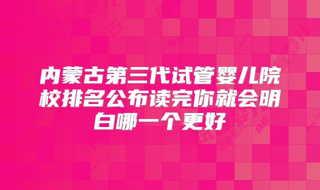内蒙古第三代试管婴儿院校排名公布读完你就会明白哪一个更好
