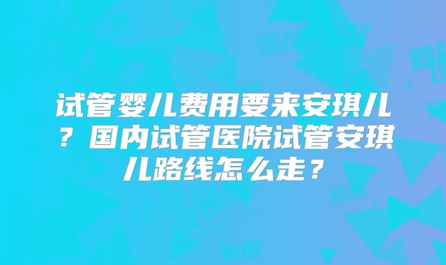 试管婴儿费用要来安琪儿？国内试管医院试管安琪儿路线怎么走？