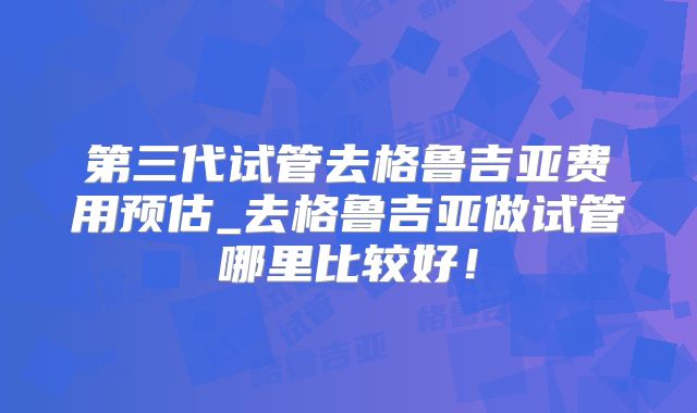 第三代试管去格鲁吉亚费用预估_去格鲁吉亚做试管哪里比较好！
