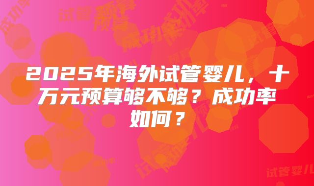 2025年海外试管婴儿，十万元预算够不够？成功率如何？