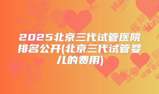 2025北京三代试管医院排名公开(北京三代试管婴儿的费用)