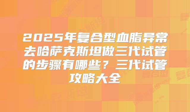 2025年复合型血脂异常去哈萨克斯坦做三代试管的步骤有哪些?三代试管攻略大全