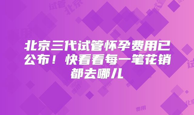 北京三代试管怀孕费用已公布！快看看每一笔花销都去哪儿