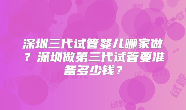 深圳三代试管婴儿哪家做？深圳做第三代试管要准备多少钱？