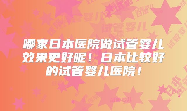 哪家日本医院做试管婴儿效果更好呢！日本比较好的试管婴儿医院！
