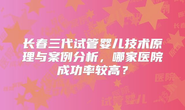 长春三代试管婴儿技术原理与案例分析，哪家医院成功率较高？