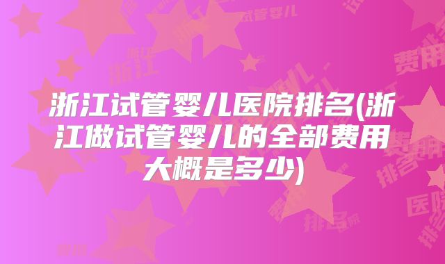 浙江试管婴儿医院排名(浙江做试管婴儿的全部费用大概是多少)