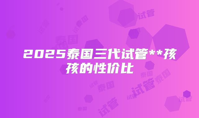 2025泰国三代试管**孩孩的性价比