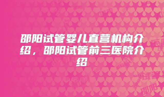 邵阳试管婴儿直营机构介绍，邵阳试管前三医院介绍