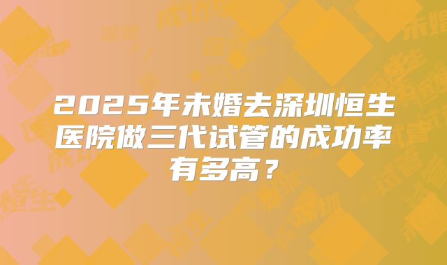2025年未婚去深圳恒生医院做三代试管的成功率有多高？