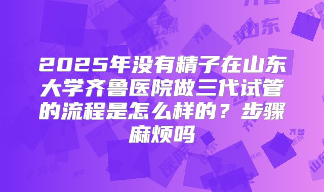 2025年没有精子在山东大学齐鲁医院做三代试管的流程是怎么样的？步骤麻烦吗