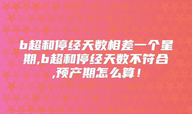 b超和停经天数相差一个星期,b超和停经天数不符合,预产期怎么算！