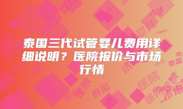 泰国三代试管婴儿费用详细说明?医院报价与市场行情