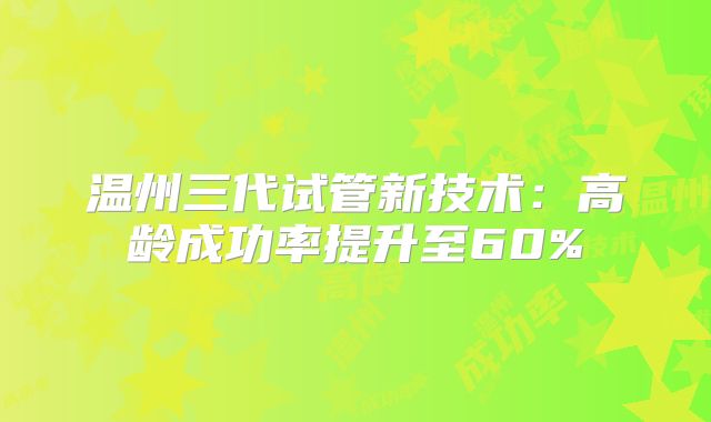 温州三代试管新技术：高龄成功率提升至60%