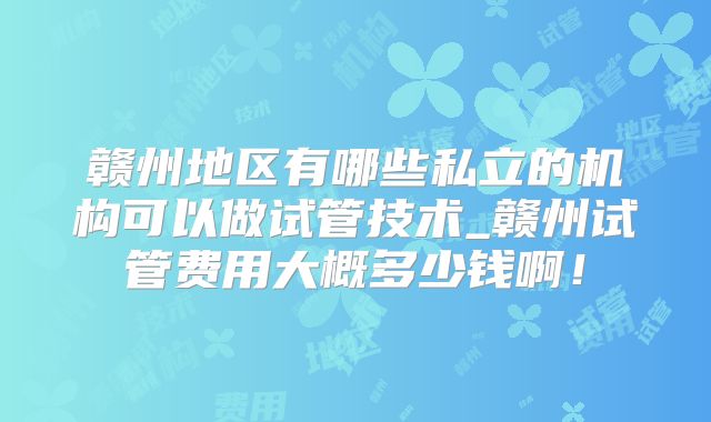 赣州地区有哪些私立的机构可以做试管技术_赣州试管费用大概多少钱啊！