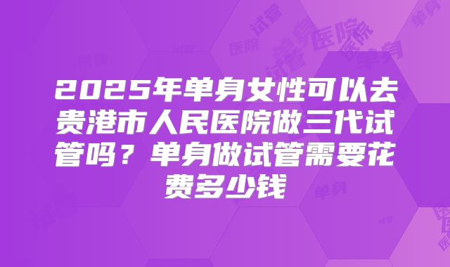 2025年单身女性可以去贵港市人民医院做三代试管吗?单身做试管需要花费多少钱