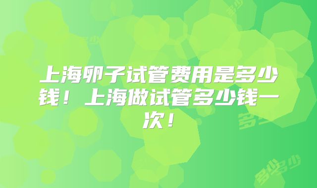 上海卵子试管费用是多少钱!上海做试管多少钱一次!