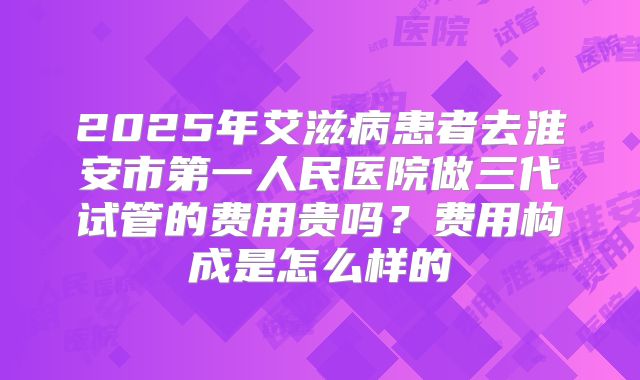 2025年艾滋病患者去淮安市第一人民医院做三代试管的费用贵吗?费用构成是怎么样的