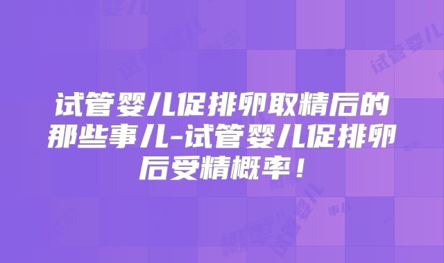试管婴儿促排卵取精后的那些事儿-试管婴儿促排卵后受精概率！