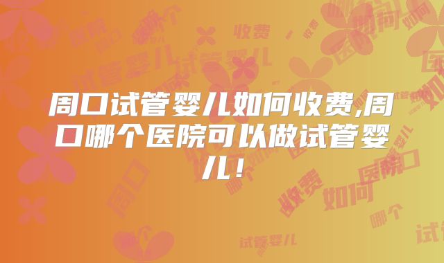 周口试管婴儿如何收费,周口哪个医院可以做试管婴儿！