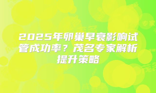 2025年卵巢早衰影响试管成功率？茂名专家解析提升策略