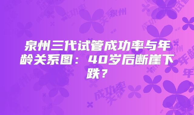 泉州三代试管成功率与年龄关系图：40岁后断崖下跌？