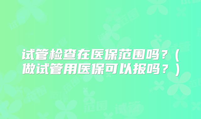 试管检查在医保范围吗？(做试管用医保可以报吗？)
