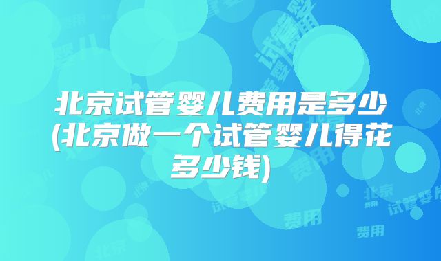 北京试管婴儿费用是多少(北京做一个试管婴儿得花多少钱)