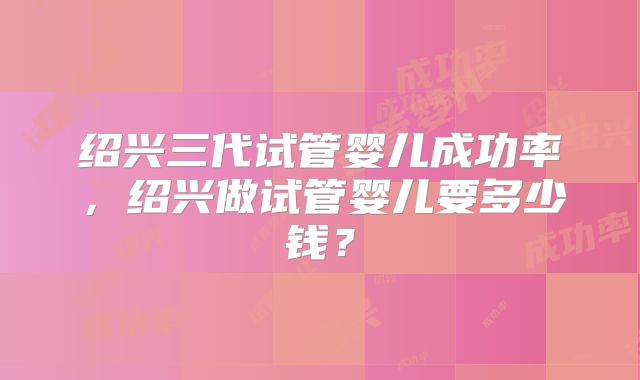 绍兴三代试管婴儿成功率，绍兴做试管婴儿要多少钱？