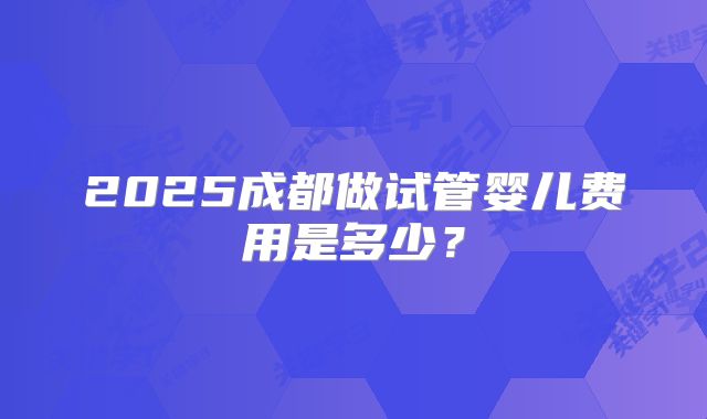 2025成都做试管婴儿费用是多少？