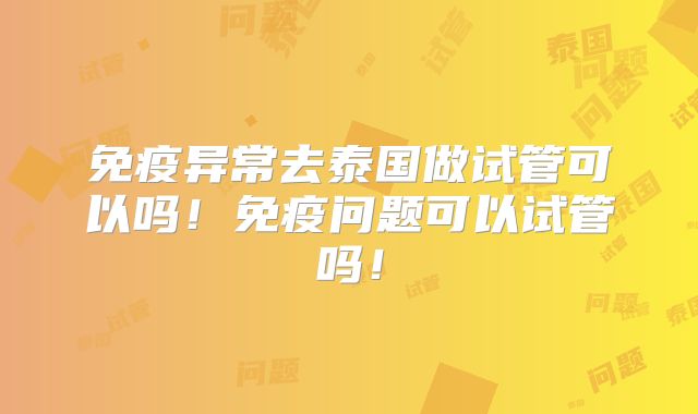 免疫异常去泰国做试管可以吗！免疫问题可以试管吗！