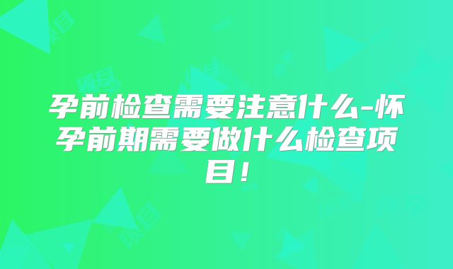 孕前检查需要注意什么-怀孕前期需要做什么检查项目！
