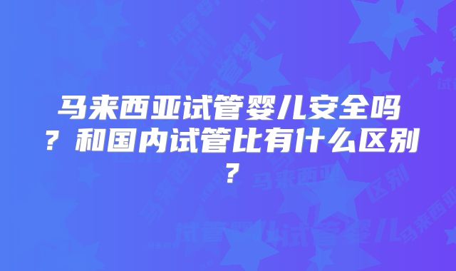 马来西亚试管婴儿安全吗？和国内试管比有什么区别？