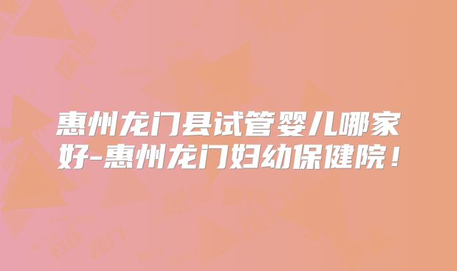 惠州龙门县试管婴儿哪家好-惠州龙门妇幼保健院！