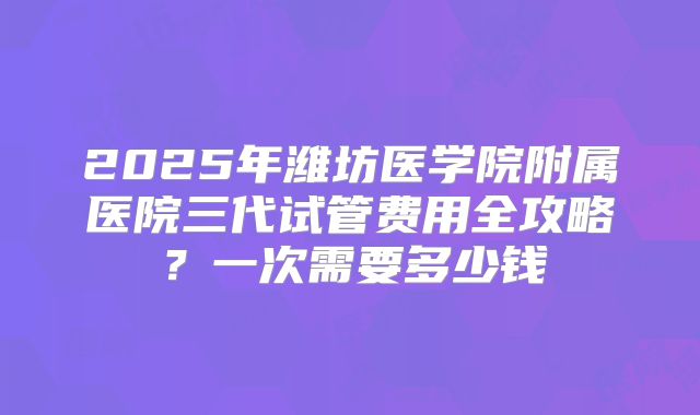 2025年潍坊医学院附属医院三代试管费用全攻略？一次需要多少钱